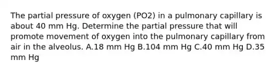 The partial pressure of oxygen (PO2) in a pulmonary capillary is about 40 mm Hg. Determine the partial pressure that will promote movement of oxygen into the pulmonary capillary from air in the alveolus. A.18 mm Hg B.104 mm Hg C.40 mm Hg D.35 mm Hg