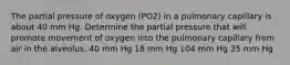 The partial pressure of oxygen (PO2) in a pulmonary capillary is about 40 mm Hg. Determine the partial pressure that will promote movement of oxygen into the pulmonary capillary from air in the alveolus. 40 mm Hg 18 mm Hg 104 mm Hg 35 mm Hg