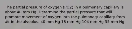 The partial pressure of oxygen (PO2) in a pulmonary capillary is about 40 mm Hg. Determine the partial pressure that will promote movement of oxygen into the pulmonary capillary from air in the alveolus. 40 mm Hg 18 mm Hg 104 mm Hg 35 mm Hg