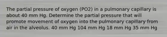 The partial pressure of oxygen (PO2) in a pulmonary capillary is about 40 mm Hg. Determine the partial pressure that will promote movement of oxygen into the pulmonary capillary from air in the alveolus. 40 mm Hg 104 mm Hg 18 mm Hg 35 mm Hg