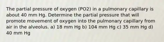 The partial pressure of oxygen (PO2) in a pulmonary capillary is about 40 mm Hg. Determine the partial pressure that will promote movement of oxygen into the pulmonary capillary from air in the alveolus. a) 18 mm Hg b) 104 mm Hg c) 35 mm Hg d) 40 mm Hg