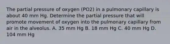 The partial pressure of oxygen (PO2) in a pulmonary capillary is about 40 mm Hg. Determine the partial pressure that will promote movement of oxygen into the pulmonary capillary from air in the alveolus. A. 35 mm Hg B. 18 mm Hg C. 40 mm Hg D. 104 mm Hg