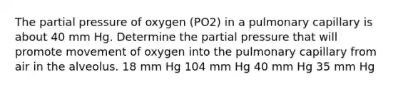 The partial pressure of oxygen (PO2) in a pulmonary capillary is about 40 mm Hg. Determine the partial pressure that will promote movement of oxygen into the pulmonary capillary from air in the alveolus. 18 mm Hg 104 mm Hg 40 mm Hg 35 mm Hg