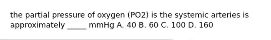 the partial pressure of oxygen (PO2) is the systemic arteries is approximately _____ mmHg A. 40 B. 60 C. 100 D. 160