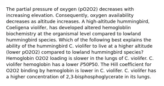 The partial pressure of oxygen (pO2O2) decreases with increasing elevation. Consequently, oxygen availability decreases as altitude increases. A high-altitude hummingbird, Coeligena violifer, has developed altered hemogloblin biochemistry at the organismal level compared to lowland hummingbird species. Which of the following best explains the ability of the hummingbird C. violifer to live at a higher altitude (lower pO2O2) compared to lowland hummingbird species? Hemoglobin O2O2 loading is slower in the lungs of C. violifer. C. violifer hemoglobin has a lower 𝑃50P50. The Hill coefficient for O2O2 binding by hemoglobin is lower in C. violifer. C. violifer has a higher concentration of 2,3‑bisphosphoglycerate in its lungs.