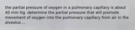 the partial pressure of oxygen in a pulmonary capillary is about 40 mm Hg. determine the partial pressure that will promote movement of oxygen into the pulmonary capillary from air in the alveolus ...