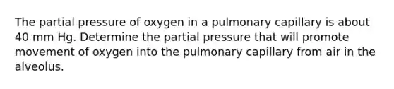 The partial pressure of oxygen in a pulmonary capillary is about 40 mm Hg. Determine the partial pressure that will promote movement of oxygen into the pulmonary capillary from air in the alveolus.