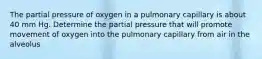 The partial pressure of oxygen in a pulmonary capillary is about 40 mm Hg. Determine the partial pressure that will promote movement of oxygen into the pulmonary capillary from air in the alveolus