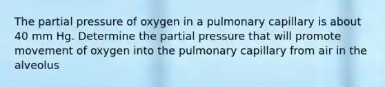 The partial pressure of oxygen in a pulmonary capillary is about 40 mm Hg. Determine the partial pressure that will promote movement of oxygen into the pulmonary capillary from air in the alveolus