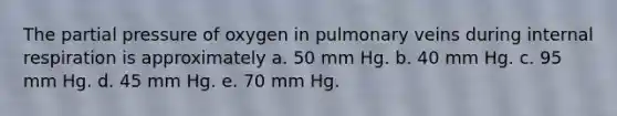 The partial pressure of oxygen in pulmonary veins during internal respiration is approximately a. 50 mm Hg. b. 40 mm Hg. c. 95 mm Hg. d. 45 mm Hg. e. 70 mm Hg.