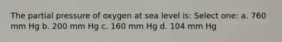 The partial pressure of oxygen at sea level is: Select one: a. 760 mm Hg b. 200 mm Hg c. 160 mm Hg d. 104 mm Hg