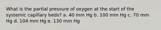 What is the partial pressure of oxygen at the start of the systemic capillary beds? a. 40 mm Hg b. 100 mm Hg c. 70 mm Hg d. 104 mm Hg e. 130 mm Hg