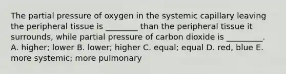 The partial pressure of oxygen in the systemic capillary leaving the peripheral tissue is ________ than the peripheral tissue it surrounds, while partial pressure of carbon dioxide is _________. A. higher; lower B. lower; higher C. equal; equal D. red, blue E. more systemic; more pulmonary