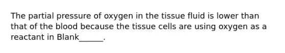 The partial pressure of oxygen in the tissue fluid is lower than that of the blood because the tissue cells are using oxygen as a reactant in Blank______.