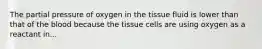 The partial pressure of oxygen in the tissue fluid is lower than that of the blood because the tissue cells are using oxygen as a reactant in...