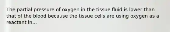 The partial pressure of oxygen in the tissue fluid is lower than that of the blood because the tissue cells are using oxygen as a reactant in...