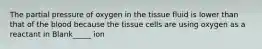 The partial pressure of oxygen in the tissue fluid is lower than that of the blood because the tissue cells are using oxygen as a reactant in Blank_____ ion