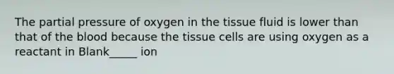 The partial pressure of oxygen in the tissue fluid is lower than that of the blood because the tissue cells are using oxygen as a reactant in Blank_____ ion