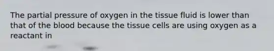 The partial pressure of oxygen in the tissue fluid is lower than that of the blood because the tissue cells are using oxygen as a reactant in