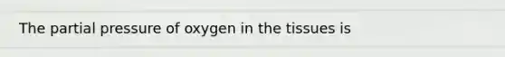 The partial pressure of oxygen in the tissues is