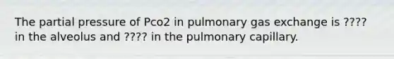 The partial pressure of Pco2 in pulmonary gas exchange is ???? in the alveolus and ???? in the pulmonary capillary.