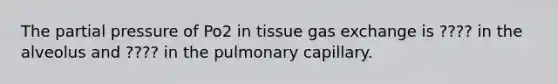 The partial pressure of Po2 in tissue gas exchange is ???? in the alveolus and ???? in the pulmonary capillary.