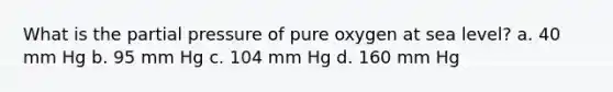 What is the partial pressure of pure oxygen at sea level? a. 40 mm Hg b. 95 mm Hg c. 104 mm Hg d. 160 mm Hg