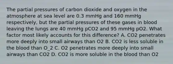 The partial pressures of carbon dioxide and oxygen in the atmosphere at sea level are 0.3 mmHg and 160 mmHg respectively, but the partial pressures of these gases in blood leaving the lungs are 40 mmHg pCO2 and 95 mmHg pO2. What factor most likely accounts for this difference? A. CO2 penetrates more deeply into small airways than O2 B. CO2 is less soluble in the blood than O_2 C. O2 penetrates more deeply into small airways than CO2 D. CO2 is more soluble in the blood than O2