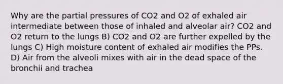 Why are the partial pressures of CO2 and O2 of exhaled air intermediate between those of inhaled and alveolar air? CO2 and O2 return to the lungs B) CO2 and O2 are further expelled by the lungs C) High moisture content of exhaled air modifies the PPs. D) Air from the alveoli mixes with air in the dead space of the bronchii and trachea