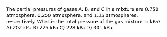 The partial pressures of gases A, B, and C in a mixture are 0.750 atmosphere, 0.250 atmosphere, and 1.25 atmospheres, respectively. What is the total pressure of the gas mixture in kPa? A) 202 kPa B) 225 kPa C) 228 kPa D) 301 kPa