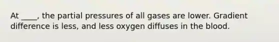 At ____, the partial pressures of all gases are lower. Gradient difference is less, and less oxygen diffuses in <a href='https://www.questionai.com/knowledge/k7oXMfj7lk-the-blood' class='anchor-knowledge'>the blood</a>.