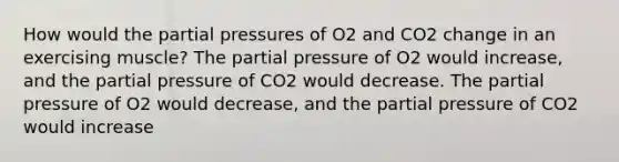 How would the partial pressures of O2 and CO2 change in an exercising muscle? The partial pressure of O2 would increase, and the partial pressure of CO2 would decrease. The partial pressure of O2 would decrease, and the partial pressure of CO2 would increase