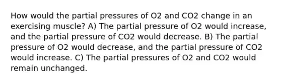 How would the partial pressures of O2 and CO2 change in an exercising muscle? A) The partial pressure of O2 would increase, and the partial pressure of CO2 would decrease. B) The partial pressure of O2 would decrease, and the partial pressure of CO2 would increase. C) The partial pressures of O2 and CO2 would remain unchanged.