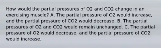 How would the partial pressures of O2 and CO2 change in an exercising muscle? A. The partial pressure of O2 would increase, and the partial pressure of CO2 would decrease. B. The partial pressures of O2 and CO2 would remain unchanged. C. The partial pressure of O2 would decrease, and the partial pressure of CO2 would increase.