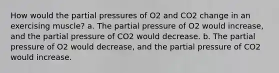 How would the partial pressures of O2 and CO2 change in an exercising muscle? a. The partial pressure of O2 would increase, and the partial pressure of CO2 would decrease. b. The partial pressure of O2 would decrease, and the partial pressure of CO2 would increase.