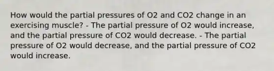 How would the partial pressures of O2 and CO2 change in an exercising muscle? - The partial pressure of O2 would increase, and the partial pressure of CO2 would decrease. - The partial pressure of O2 would decrease, and the partial pressure of CO2 would increase.