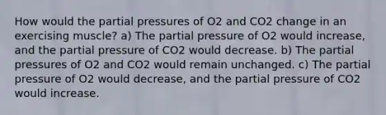 How would the partial pressures of O2 and CO2 change in an exercising muscle? a) The partial pressure of O2 would increase, and the partial pressure of CO2 would decrease. b) The partial pressures of O2 and CO2 would remain unchanged. c) The partial pressure of O2 would decrease, and the partial pressure of CO2 would increase.