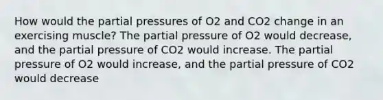 How would the partial pressures of O2 and CO2 change in an exercising muscle? The partial pressure of O2 would decrease, and the partial pressure of CO2 would increase. The partial pressure of O2 would increase, and the partial pressure of CO2 would decrease