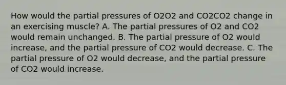 How would the partial pressures of O2O2 and CO2CO2 change in an exercising muscle? A. The partial pressures of O2 and CO2 would remain unchanged. B. The partial pressure of O2 would increase, and the partial pressure of CO2 would decrease. C. The partial pressure of O2 would decrease, and the partial pressure of CO2 would increase.