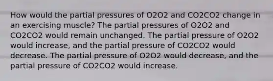 How would the partial pressures of O2O2 and CO2CO2 change in an exercising muscle? The partial pressures of O2O2 and CO2CO2 would remain unchanged. The partial pressure of O2O2 would increase, and the partial pressure of CO2CO2 would decrease. The partial pressure of O2O2 would decrease, and the partial pressure of CO2CO2 would increase.