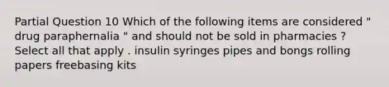 Partial Question 10 Which of the following items are considered " drug paraphernalia " and should not be sold in pharmacies ? Select all that apply . insulin syringes pipes and bongs rolling papers freebasing kits