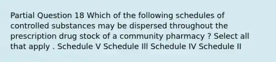 Partial Question 18 Which of the following schedules of controlled substances may be dispersed throughout the prescription drug stock of a community pharmacy ? Select all that apply . Schedule V Schedule Ill Schedule IV Schedule II