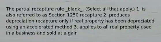 The partial recapture rule _blank​_. (Select all that apply.) 1. is also referred to as Section 1250 recapture 2. produces depreciation recapture only if real property has been depreciated using an accelerated method 3. applies to all real property used in a business and sold at a gain