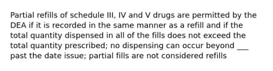 Partial refills of schedule III, IV and V drugs are permitted by the DEA if it is recorded in the same manner as a refill and if the total quantity dispensed in all of the fills does not exceed the total quantity prescribed; no dispensing can occur beyond ___ past the date issue; partial fills are not considered refills