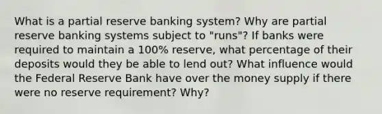 What is a partial reserve banking system? Why are partial reserve banking systems subject to "runs"? If banks were required to maintain a 100% reserve, what percentage of their deposits would they be able to lend out? What influence would the Federal Reserve Bank have over the money supply if there were no reserve requirement? Why?