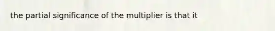 the partial significance of the multiplier is that it