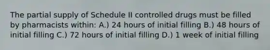 The partial supply of Schedule II controlled drugs must be filled by pharmacists within: A.) 24 hours of initial filling B.) 48 hours of initial filling C.) 72 hours of initial filling D.) 1 week of initial filling