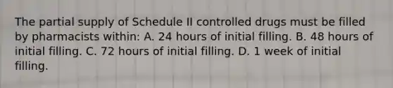 The partial supply of Schedule II controlled drugs must be filled by pharmacists within: A. 24 hours of initial filling. B. 48 hours of initial filling. C. 72 hours of initial filling. D. 1 week of initial filling.