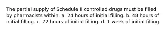 The partial supply of Schedule II controlled drugs must be filled by pharmacists within: a. 24 hours of initial filling. b. 48 hours of initial filling. c. 72 hours of initial filling. d. 1 week of initial filling.