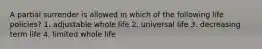 A partial surrender is allowed in which of the following life policies? 1. adjustable whole life 2. universal life 3. decreasing term life 4. limited whole life